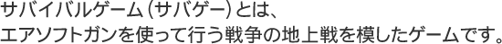 サバイバルゲーム（サバゲー）とは、エアソフトガンを使って行う戦争の地上戦を模したゲームです。